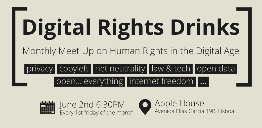 Digital Rights Drinks Monthly Meet UP on Human Rights in the Digital Age  Privacy, copyleft, net neutrality, law & tech, open data open... everything, internet freedom...  June 2nd 6:30PM Every 1st friday of the month  Apple House Avenida Elias Garcia 19B, Lisboa