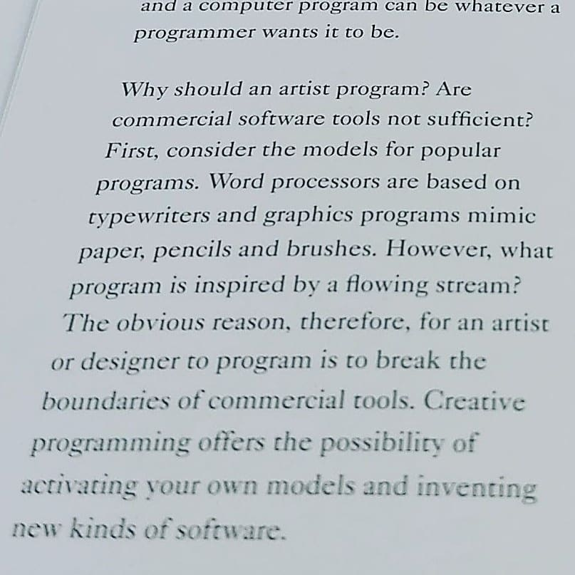[...] and a computer program can be whatever a programmer wants it to be.  Why should an artist program? Are commercial software tools not sufficient? First, consider the models for popular programs. Word processors are based on typewriters and graphics programs mimic paper, pencils and brushes. However, what program is inspired by a flowing stream? The obvious reason, therefore, for an artist or designer to program is to break the boundaries of commercial tools. Creative programming offers the possibility of activating your own models and inventing new kinds of software. 