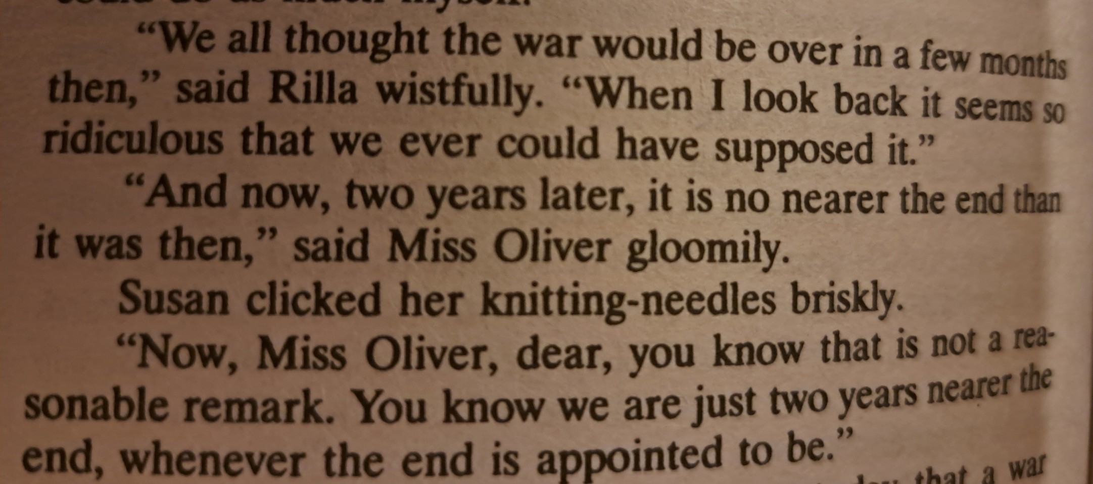 "We all thought the war would be over in a few months then," said Rilla wistfully. "When I look back it seems so ridiculous that we ever could have supposed it."  "And now, two years later, it is no nearer the end than it was then," said Miss Oliver gloomily.  Susan clicked her knitting-needles briskly.  "Now, Miss Oliver, dear, you know that is not a reasonable remark. You know we are just two years nearer the end, whenever the end is appointed to be."