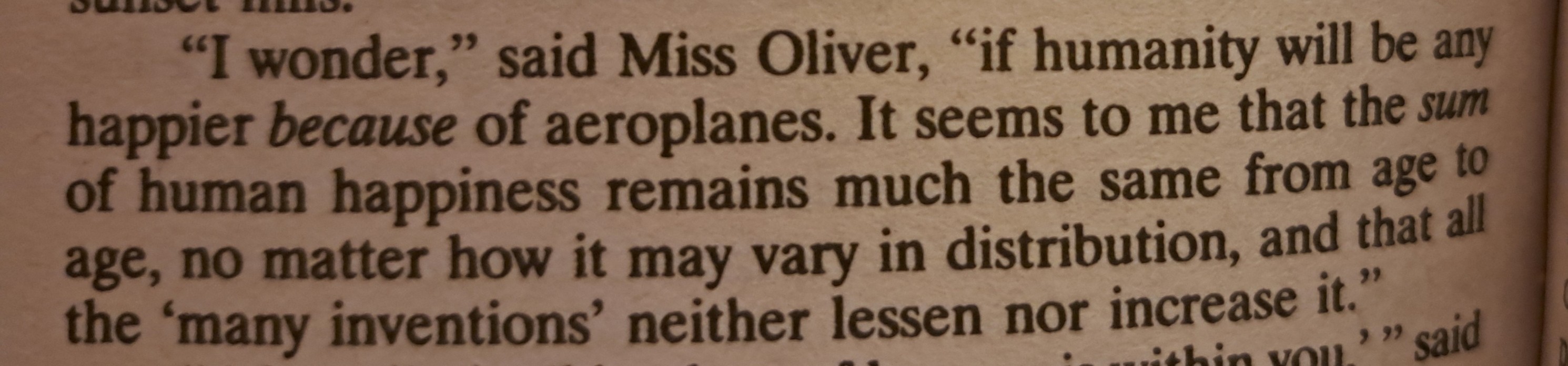 "I wonder," said Miss Oliver, "if humanity will be any happier because of aeroplanes. It seems to me that the sum of human happiness remains much the same from age to age, no matter how it may vary in distribution, and that all the 'many inventions' neither lessen nor increase it."