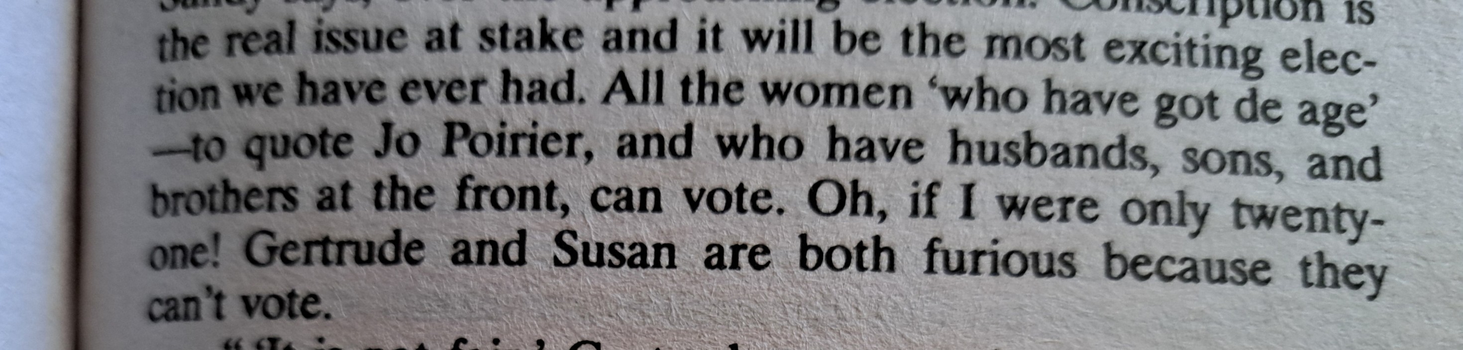 "Conscription is the real issue at stake and it will be the most exciting election we ever had. All the women 'who have got de age'—to quote Jo Poirier, and who have husbands, sons, and brothers at the front, can vote. Oh, if I were only twenty-one! Gertrude and Susan are both furious because they can't vote."